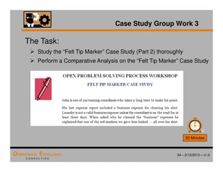 34 – 2/12/2013 – v1.0
OPERATIONAL EXCELLENCE
C O N S U L T I N G
Case Study Group Work 3
The Task:
 Study the “Felt Tip Marker” Case Study (Part 2) thoroughly
 Perform a Comparative Analysis on the “Felt Tip Marker” Case Study
30 Minutes
 