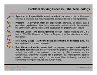 4 – 2/12/2013 – v1.0
OPERATIONAL EXCELLENCE
C O N S U L T I N G
Problem Solving Process - The Terminology
 Symptom – A quantifiable event or effect, experienced by a Customer
(internal  external), that may indicate the existence of one or more problems.
 Problem – A deviation from an expectation, standard, or status quo; a
perceived gap between the existing state and a desired state. In the context of
the 8D Problem Solving Process the cause(s) of the problem is not known.
 Possible Cause – Any cause, identified through Process Mapping and C  E
Matrix, Why-Why Diagram or Fishbone Diagram, that describes how an effect
may occur.
 Most Likely Cause – A theory, based on available or collected data, that
best explains the problem description.
 Root Cause – A verified cause that convincingly supports and explains
ALL facts available and thus accounts for the problem; verified passively and
actively, by making the problem come and go. Root causes are the
fundamental, underlying reasons for a problem, e.g. management policies,
product design, system design, process capabilities, technology constraints,
standard operating procedures and human errors.
 