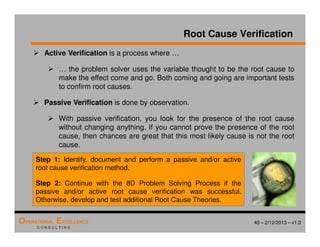 40 – 2/12/2013 – v1.0
OPERATIONAL EXCELLENCE
C O N S U L T I N G
Root Cause Verification
 Active Verification is a process where …
 … the problem solver uses the variable thought to be the root cause to
make the effect come and go. Both coming and going are important tests
to confirm root causes.
 Passive Verification is done by observation.
 With passive verification, you look for the presence of the root cause
without changing anything. If you cannot prove the presence of the root
cause, then chances are great that this most likely cause is not the root
cause.
Step 1: Identify, document and perform a passive and/or active
root cause verification method.
Step 2: Continue with the 8D Problem Solving Process if the
passive and/or active root cause verification was successful.
Otherwise, develop and test additional Root Cause Theories.
 