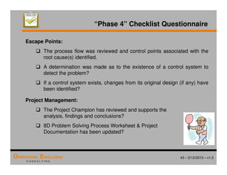 43 – 2/12/2013 – v1.0
OPERATIONAL EXCELLENCE
C O N S U L T I N G
“Phase 4” Checklist Questionnaire
Escape Points:
 The process flow was reviewed and control points associated with the
root cause(s) identified.
 A determination was made as to the existence of a control system to
detect the problem?
 If a control system exists, changes from its original design (if any) have
been identified?
Project Management:
 The Project Champion has reviewed and supports the
analysis, findings and conclusions?
 8D Problem Solving Process Worksheet  Project
Documentation has been updated?
 