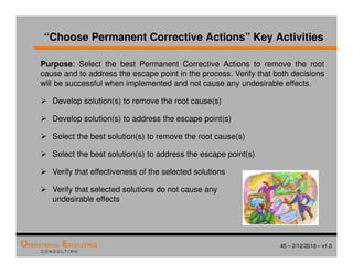 45 – 2/12/2013 – v1.0
OPERATIONAL EXCELLENCE
C O N S U L T I N G
“Choose Permanent Corrective Actions” Key Activities
Purpose: Select the best Permanent Corrective Actions to remove the root
cause and to address the escape point in the process. Verify that both decisions
will be successful when implemented and not cause any undesirable effects.
 Develop solution(s) to remove the root cause(s)
 Develop solution(s) to address the escape point(s)
 Select the best solution(s) to remove the root cause(s)
 Select the best solution(s) to address the escape point(s)
 Verify that effectiveness of the selected solutions
 Verify that selected solutions do not cause any
undesirable effects
 