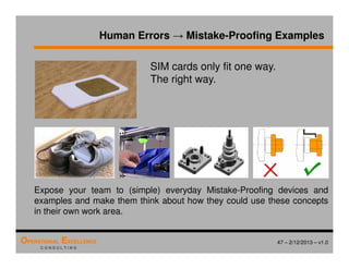 47 – 2/12/2013 – v1.0
OPERATIONAL EXCELLENCE
C O N S U L T I N G
Human Errors → Mistake-Proofing Examples
SIM cards only fit one way.
The right way.
Expose your team to (simple) everyday Mistake-Proofing devices and
examples and make them think about how they could use these concepts
in their own work area.
 