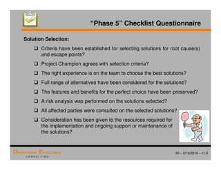 50 – 2/12/2013 – v1.0
OPERATIONAL EXCELLENCE
C O N S U L T I N G
“Phase 5” Checklist Questionnaire
Solution Selection:
 Criteria have been established for selecting solutions for root cause(s)
and escape points?
 Project Champion agrees with selection criteria?
 The right experience is on the team to choose the best solutions?
 Full range of alternatives have been considered for the solutions?
 The features and benefits for the perfect choice have been preserved?
 A risk analysis was performed on the solutions selected?
 All affected parties were consulted on the selected solutions?
 Consideration has been given to the resources required for
the implementation and ongoing support or maintenance of
the solutions?
 
