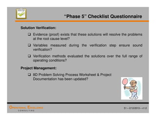 51 – 2/12/2013 – v1.0
OPERATIONAL EXCELLENCE
C O N S U L T I N G
“Phase 5” Checklist Questionnaire
Solution Verification:
 Evidence (proof) exists that these solutions will resolve the problems
at the root cause level?
 Variables measured during the verification step ensure sound
verification?
 Verification methods evaluated the solutions over the full range of
operating conditions?
Project Management:
 8D Problem Solving Process Worksheet  Project
Documentation has been updated?
 