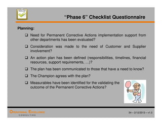 54 – 2/12/2013 – v1.0
OPERATIONAL EXCELLENCE
C O N S U L T I N G
“Phase 6” Checklist Questionnaire
Planning:
 Need for Permanent Corrective Actions implementation support from
other departments has been evaluated?
 Consideration was made to the need of Customer and Supplier
involvement?
 An action plan has been defined (responsibilities, timelines, financial
resources, support requirements, …)?
 The plan has been communicated to those that have a need to know?
 The Champion agrees with the plan?
 Measurables have been identified for the validating the
outcome of the Permanent Corrective Actions?
 
