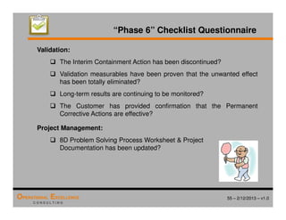 55 – 2/12/2013 – v1.0
OPERATIONAL EXCELLENCE
C O N S U L T I N G
“Phase 6” Checklist Questionnaire
Validation:
 The Interim Containment Action has been discontinued?
 Validation measurables have been proven that the unwanted effect
has been totally eliminated?
 Long-term results are continuing to be monitored?
 The Customer has provided confirmation that the Permanent
Corrective Actions are effective?
Project Management:
 8D Problem Solving Process Worksheet  Project
Documentation has been updated?
 