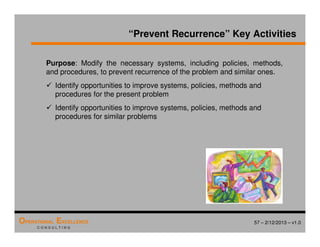 57 – 2/12/2013 – v1.0
OPERATIONAL EXCELLENCE
C O N S U L T I N G
Purpose: Modify the necessary systems, including policies, methods,
and procedures, to prevent recurrence of the problem and similar ones.
 Identify opportunities to improve systems, policies, methods and
procedures for the present problem
 Identify opportunities to improve systems, policies, methods and
procedures for similar problems
“Prevent Recurrence” Key Activities
 