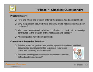 60 – 2/12/2013 – v1.0
OPERATIONAL EXCELLENCE
C O N S U L T I N G
“Phase 7” Checklist Questionnaire
Problem History:
 How and where the problem entered the process has been identified?
 Why the problem occurred there and why it was not detected has been
confirmed?
 We have considered whether confusion or lack of knowledge
contributed to the creation of this root cause and escape?
 Affected parties have been identified?
Corrective  Preventive Solutions:
 Policies, methods, procedures, and/or systems have been modified,
documented and implemented to prevent recurrence
of the root cause(s) and/or escape?
 Practices needing standardization have been identified,
defined and implemented?
 