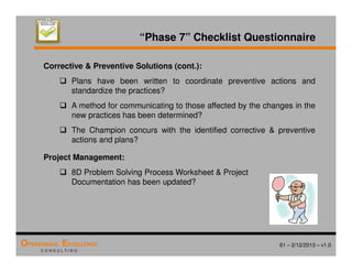 61 – 2/12/2013 – v1.0
OPERATIONAL EXCELLENCE
C O N S U L T I N G
“Phase 7” Checklist Questionnaire
Corrective  Preventive Solutions (cont.):
 Plans have been written to coordinate preventive actions and
standardize the practices?
 A method for communicating to those affected by the changes in the
new practices has been determined?
 The Champion concurs with the identified corrective  preventive
actions and plans?
Project Management:
 8D Problem Solving Process Worksheet  Project
Documentation has been updated?
 