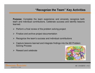 63 – 2/12/2013 – v1.0
OPERATIONAL EXCELLENCE
C O N S U L T I N G
“Recognize the Team” Key Activities
Purpose: Complete the team experience and sincerely recognize both
team and individual contributions. Celebrate success and identify lessons
learned.
 Perform a final review of the problem solving project
 Finalize and archive project documentation
 Recognize the team’s success and individual contributions
 Capture lessons learned and integrate findings into the 8D Problem
Solving Process
 Reward and celebrate
 