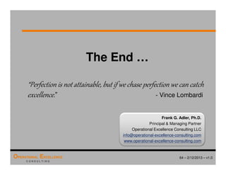 64 – 2/12/2013 – v1.0
OPERATIONAL EXCELLENCE
C O N S U L T I N G
The End …
“Perfection is not attainable, but if we chase perfection we can catch
excellence.” - Vince Lombardi
Frank G. Adler, Ph.D.
Principal  Managing Partner
Operational Excellence Consulting LLC
info@operational-excellence-consulting.com
www.operational-excellence-consulting.com
 