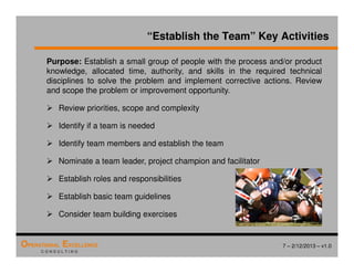 7 – 2/12/2013 – v1.0
OPERATIONAL EXCELLENCE
C O N S U L T I N G
Purpose: Establish a small group of people with the process and/or product
knowledge, allocated time, authority, and skills in the required technical
disciplines to solve the problem and implement corrective actions. Review
and scope the problem or improvement opportunity.
 Review priorities, scope and complexity
 Identify if a team is needed
 Identify team members and establish the team
 Nominate a team leader, project champion and facilitator
 Establish roles and responsibilities
 Establish basic team guidelines
 Consider team building exercises
“Establish the Team” Key Activities
 