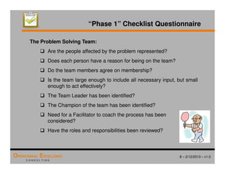 8 – 2/12/2013 – v1.0
OPERATIONAL EXCELLENCE
C O N S U L T I N G
The Problem Solving Team:
 Are the people affected by the problem represented?
 Does each person have a reason for being on the team?
 Do the team members agree on membership?
 Is the team large enough to include all necessary input, but small
enough to act effectively?
 The Team Leader has been identified?
 The Champion of the team has been identified?
 Need for a Facilitator to coach the process has been
considered?
 Have the roles and responsibilities been reviewed?
“Phase 1” Checklist Questionnaire
 