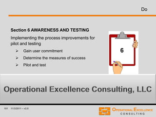 101 11/3/2011 – v2.0
Do
Section 6 AWARENESS AND TESTING
Implementing the process improvements for
pilot and testing
 Gain user commitment
 Determine the measures of success
 Pilot and test
6
 
