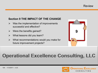 104 11/3/2011 – v2.0
Review
Section 9 THE IMPACT OF THE CHANGE
 Was the implementation of improvements
successful and effective?
 Were the benefits gained?
 What lessons did you learn?
 What recommendations would you make for
future improvement projects?
9
 