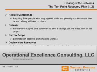 105 11/3/2011 – v2.0
Dealing with Problems
The Ten Point Recovery Plan (1/2)
 Require Compliance
 Requiring from people what they agreed to do and pointing out the impact their
lack of delivery will have on others
 Recover
 Re-examine budgets and schedules to see if savings can be made later in the
project
 Narrow Scope
 Eliminate non-essential elements (the ‘wants’?)
 Deploy More Resources
 Increase the number of people/machines etc.. Need to balance the increased cost
against the importance of the deadline
 Accept Substitution
 If something is not available or too expensive. Need to balance against other
project requirements
 