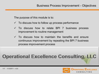 117 11/3/2011 – v2.0
The purpose of this module is to:
 To discuss how to follow up process performance
 To discuss how to relate BPI 7 business process
improvement to routine management
 To discuss how to maintain the benefits and ensure
continuous improvement by repeating the BPI 7 business
process improvement process
Business Process Improvement - Objectives
 