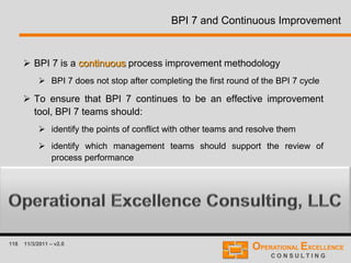 118 11/3/2011 – v2.0
BPI 7 and Continuous Improvement
 BPI 7 is a continuous process improvement methodology
 BPI 7 does not stop after completing the first round of the BPI 7 cycle
 To ensure that BPI 7 continues to be an effective improvement
tool, BPI 7 teams should:
 identify the points of conflict with other teams and resolve them
 identify which management teams should support the review of
process performance
 identify any other barriers to ongoing improvement
 