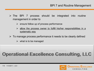 119 11/3/2011 – v2.0
BPI 7 and Routine Management
 The BPI 7 process should be integrated into routine
management in order to
 ensure follow up of process performance
 allow the process owner to fulfill his/her responsibilities in a
systematic way
 To manage process performance it needs to be clearly defined
 what is to be managed
 by whom
 at what frequency e.g. daily, weekly, monthly
 how performance data should be reported
 
