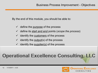 12 11/3/2011 – v2.0
Business Process Improvement - Objectives
By the end of this module, you should be able to:
 define the purpose of the process
 define its start and end points (scope the process)
 identify the customers of the process
 identify the output(s) of the process
 identify the supplier(s) of the process
 identify the input(s) of the process
 