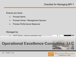 120 11/3/2011 – v2.0
Checklist for Managing BPI 7
Ensure you have:
 Process Name
 Process Owner / Management Sponsor
 Process Performance Measures
Managed by:
 ‘XYZ Team - whose members are
 Who meet every .....
 And use the following performance data.....’
 