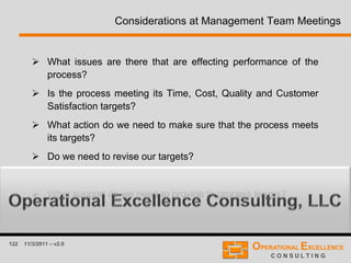 122 11/3/2011 – v2.0
Considerations at Management Team Meetings
 What issues are there that are effecting performance of the
process?
 Is the process meeting its Time, Cost, Quality and Customer
Satisfaction targets?
 What action do we need to make sure that the process meets
its targets?
 Do we need to revise our targets?
 How are our improvement plans progressing?
 What support do we need to provide to process teams?
 