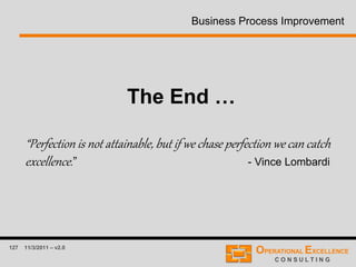 127 11/3/2011 – v2.0
Business Process Improvement
The End …
“Perfection is not attainable, but if we chase perfection we can catch
excellence.” - Vince Lombardi
 