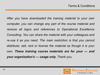 128
Terms & Conditions
After you have downloaded the training material to your own
computer, you can change any part of the course material and
remove all logos and references to Operational Excellence
Consulting. You can share the material with your colleagues and
re-use it as you need. The main restriction is that you cannot
distribute, sell, rent or license the material as though it is your
own. These training course materials are for your — and
your organization's — usage only. Thank you.
 