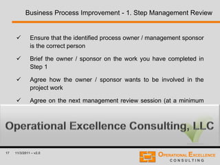 17 11/3/2011 – v2.0
Business Process Improvement - 1. Step Management Review
 Ensure that the identified process owner / management sponsor
is the correct person
 Brief the owner / sponsor on the work you have completed in
Step 1
 Agree how the owner / sponsor wants to be involved in the
project work
 Agree on the next management review session (at a minimum
after Step 4)
 