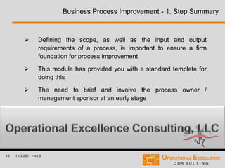 18 11/3/2011 – v2.0
Business Process Improvement - 1. Step Summary
 Defining the scope, as well as the input and output
requirements of a process, is important to ensure a firm
foundation for process improvement
 This module has provided you with a standard template for
doing this
 The need to brief and involve the process owner /
management sponsor at an early stage
 