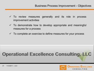 37 11/3/2011 – v2.0
Business Process Improvement - Objectives
 To review measures generally and its role in process
improvement activities
 To demonstrate how to develop appropriate and meaningful
measures for a process
 To complete an exercise to define measures for your process
 