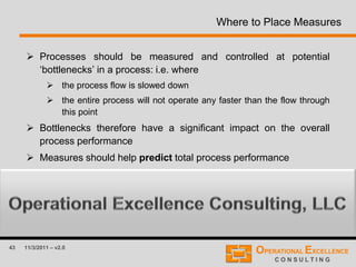 43 11/3/2011 – v2.0
Where to Place Measures
 Processes should be measured and controlled at potential
‘bottlenecks’ in a process: i.e. where
 the process flow is slowed down
 the entire process will not operate any faster than the flow through
this point
 Bottlenecks therefore have a significant impact on the overall
process performance
 Measures should help predict total process performance
 