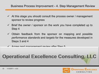 53 11/3/2011 – v2.0
Business Process Improvement - 4. Step Management Review
 At this stage you should consult the process owner / management
sponsor to review progress
 Brief the owner / sponsor on the work you have completed up to
Step 4
 Obtain feedback from the sponsor on mapping and possible
performance standards and targets for the measures developed in
Steps 3 and 4
 Agree next management review after Step 5
 