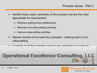 61 11/3/2011 – v2.0
Process Issues - Part 2
 Identify those areas (activities) of the process that are the most
appropriate for improvement
 Minimize waiting times (bottlenecks)
 Minimize non-value-adding activities
 Improve value-adding activities
 Rework should not be built into a process - redoing work is non-
value-adding
 Consider if all the activities need to be performed or could be
combined
 Evaluate if some activities can be performed in parallel
 