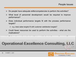 62 11/3/2011 – v2.0
People Issues
 Do people have adequate skills/competencies to perform the activities?
 What level of personnel development would be required to improve
performance?
 Does individual performance targets fit with the process performance
targets?
 e.g. does sales targets fit with customer satisfaction targets?
 Could fewer resources be used to perform the activities - what are the
implications?
 Roles - do people understand their contribution to the overall process?
 Are responsibilities clearly defined?
 Are all functions really need to perform the process effectively?
 