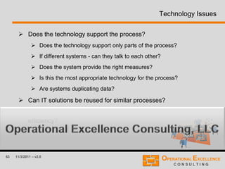 63 11/3/2011 – v2.0
Technology Issues
 Does the technology support the process?
 Does the technology support only parts of the process?
 If different systems - can they talk to each other?
 Does the system provide the right measures?
 Is this the most appropriate technology for the process?
 Are systems duplicating data?
 Can IT solutions be reused for similar processes?
 Could activities be automated to improve process quality and/or
efficiency?
 