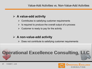 67 11/3/2011 – v2.0
Value-Add Activities vs. Non-Value-Add Activities
 A value-add activity
 Contributes to satisfying customer requirements
 Is required to produce the overall output of a process
 Customer is ready to pay for the activity
 A non-value-add activity
 Does not contribute to satisfying customer requirements
 Not required to produce the overall output of a process,
however, required by regulation, directive, or instruction
 