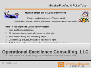 77 11/3/2011 – v2.0
Mistake-Proofing & Poka-Yoke
Human Errors are usually inadvertent
Poka (= inadvertent error) - Yoke (= avoid)
devices help us avoid defects, even when inadvertent errors are made.
Poka - Yoke help build Quality into Processes
1. Build quality into processes.
2. All inadvertent errors and defects can be eliminated.
3. Stop doing it wrong and start doing it right.
4. Don’t think up excuses, think about how to do it right.
5. A 60 % chance of success is good enough implement your idea now.
6. Mistakes and defects can be reduced to zero when everyone works together to
eliminate them.
7. Ten heads are better than one.
8. Seek out the true causes, using 5 W’s and other Root Cause Analysis tools.
 
