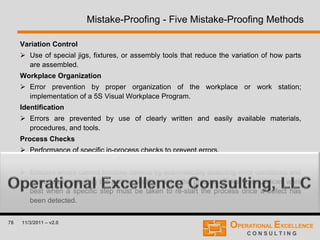 78 11/3/2011 – v2.0
Mistake-Proofing - Five Mistake-Proofing Methods
Variation Control
 Use of special jigs, fixtures, or assembly tools that reduce the variation of how parts
are assembled.
Workplace Organization
 Error prevention by proper organization of the workplace or work station;
implementation of a 5S Visual Workplace Program.
Identification
 Errors are prevented by use of clearly written and easily available materials,
procedures, and tools.
Process Checks
 Performance of specific in-process checks to prevent errors.
Poka - Yoke Devices
 Ensures errors cannot become defects by automatically detecting error conditions and
immediately rejecting the part or shutting down the process. Poka-Yoke devices work
best when a specific step must be taken to re-start the process once a defect has
been detected.
 