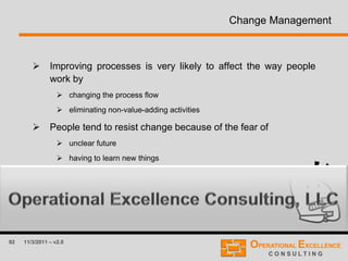 92 11/3/2011 – v2.0
Change Management
 Improving processes is very likely to affect the way people
work by
 changing the process flow
 eliminating non-value-adding activities
 People tend to resist change because of the fear of
 unclear future
 having to learn new things
 Therefore, it is important to plan for change.
 