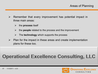 97 11/3/2011 – v2.0
Areas of Planning
 Remember that every improvement has potential impact in
three main areas:
 the process itself
 the people related to the process and the improvement
 The technology which supports the process
 Plan for the impact in these areas and create implementation
plans for these too.
 