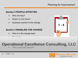 99 11/3/2011 – v2.0
Planning for Improvement
Section 3 PEOPLE AFFECTED
 Who are they?
 What’s in it for them?
 Expected reaction to the change
Section 4 ENABLING THE CHANGE
 Who is in the change team
 Their roles
 Their responsibilities
 Impact on other systems and processes
 Other resources required
1 - 4
 