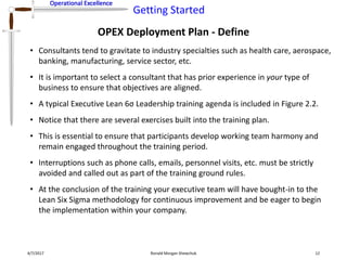 Operational Excellence
Getting Started
Operational Excellence
OPEX Deployment Plan - Define
4/7/2017 Ronald Morgan Shewchuk 12
• Consultants tend to gravitate to industry specialties such as health care, aerospace,
banking, manufacturing, service sector, etc.
• It is important to select a consultant that has prior experience in your type of
business to ensure that objectives are aligned.
• A typical Executive Lean 6σ Leadership training agenda is included in Figure 2.2.
• Notice that there are several exercises built into the training plan.
• This is essential to ensure that participants develop working team harmony and
remain engaged throughout the training period.
• Interruptions such as phone calls, emails, personnel visits, etc. must be strictly
avoided and called out as part of the training ground rules.
• At the conclusion of the training your executive team will have bought-in to the
Lean Six Sigma methodology for continuous improvement and be eager to begin
the implementation within your company.
 