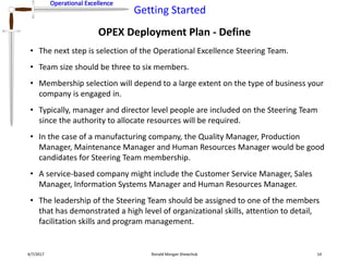 Operational Excellence
Getting Started
Operational Excellence
OPEX Deployment Plan - Define
4/7/2017 Ronald Morgan Shewchuk 14
• The next step is selection of the Operational Excellence Steering Team.
• Team size should be three to six members.
• Membership selection will depend to a large extent on the type of business your
company is engaged in.
• Typically, manager and director level people are included on the Steering Team
since the authority to allocate resources will be required.
• In the case of a manufacturing company, the Quality Manager, Production
Manager, Maintenance Manager and Human Resources Manager would be good
candidates for Steering Team membership.
• A service-based company might include the Customer Service Manager, Sales
Manager, Information Systems Manager and Human Resources Manager.
• The leadership of the Steering Team should be assigned to one of the members
that has demonstrated a high level of organizational skills, attention to detail,
facilitation skills and program management.
 