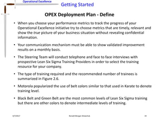 Operational Excellence
Getting Started
Operational Excellence
OPEX Deployment Plan - Define
4/7/2017 Ronald Morgan Shewchuk 19
• When you choose your performance metrics to track the progress of your
Operational Excellence initiative try to choose metrics that are timely, relevant and
show the true picture of your business situation without revealing confidential
information.
• Your communication mechanism must be able to show validated improvement
results on a monthly basis.
• The Steering Team will conduct telephone and face to face interviews with
prospective Lean Six Sigma Training Providers in order to select the training
resource for your company.
• The type of training required and the recommended number of trainees is
summarized in Figure 2.6.
• Motorola popularized the use of belt colors similar to that used in Karate to denote
training level.
• Black Belt and Green Belt are the most common levels of Lean Six Sigma training
but there are other colors to denote intermediate levels of training.
 