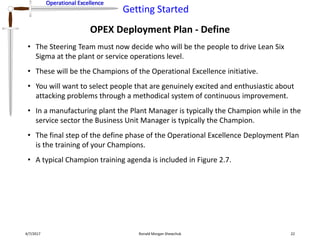Operational Excellence
Getting Started
Operational Excellence
OPEX Deployment Plan - Define
4/7/2017 Ronald Morgan Shewchuk 22
• The Steering Team must now decide who will be the people to drive Lean Six
Sigma at the plant or service operations level.
• These will be the Champions of the Operational Excellence initiative.
• You will want to select people that are genuinely excited and enthusiastic about
attacking problems through a methodical system of continuous improvement.
• In a manufacturing plant the Plant Manager is typically the Champion while in the
service sector the Business Unit Manager is typically the Champion.
• The final step of the define phase of the Operational Excellence Deployment Plan
is the training of your Champions.
• A typical Champion training agenda is included in Figure 2.7.
 