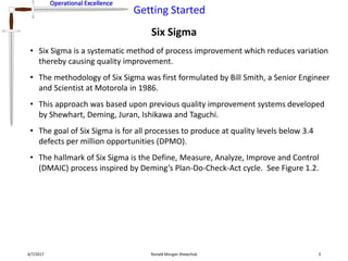 Operational Excellence
Getting Started
Operational Excellence
Six Sigma
4/7/2017 Ronald Morgan Shewchuk 3
• Six Sigma is a systematic method of process improvement which reduces variation
thereby causing quality improvement.
• The methodology of Six Sigma was first formulated by Bill Smith, a Senior Engineer
and Scientist at Motorola in 1986.
• This approach was based upon previous quality improvement systems developed
by Shewhart, Deming, Juran, Ishikawa and Taguchi.
• The goal of Six Sigma is for all processes to produce at quality levels below 3.4
defects per million opportunities (DPMO).
• The hallmark of Six Sigma is the Define, Measure, Analyze, Improve and Control
(DMAIC) process inspired by Deming’s Plan-Do-Check-Act cycle. See Figure 1.2.
 