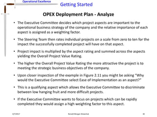 Operational Excellence
Getting Started
Operational Excellence
OPEX Deployment Plan - Analyze
4/7/2017 Ronald Morgan Shewchuk 30
• The Executive Committee decides which project aspects are important to the
operational business strategy of the company and the relative importance of each
aspect is assigned as a weighting factor.
• The Steering Team then rates individual projects on a scale from zero to ten for the
impact the successfully completed project will have on that aspect.
• Project impact is multiplied by the aspect rating and summed across the aspects
yielding the Overall Project Value Rating.
• The higher the Overall Project Value Rating the more attractive the project is to
meeting the strategic business objectives of the company.
• Upon closer inspection of the example in Figure 2.11 you might be asking “Why
would the Executive Committee select Ease of Implementation as an aspect?”
• This is a qualifying aspect which allows the Executive Committee to discriminate
between low hanging fruit and more difficult projects.
• If the Executive Committee wants to focus on projects which can be rapidly
completed they would assign a high weighting factor to this aspect.
 