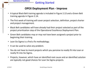Operational Excellence
Getting Started
Operational Excellence
OPEX Deployment Plan - Improve
4/7/2017 Ronald Morgan Shewchuk 35
• A typical Black Belt training agenda is included in Figure 2.13 and a Green Belt
training agenda in Figure 2.14.
• The first week of training will cover project selection, definition, project charter
and project management.
• Black Belt candidates will have already had their project selected as part of the
project prioritization step of the Operational Excellence Deployment Plan.
• Green Belt candidates may or may not have been assigned a project prior to
beginning their training.
• Lean Six Sigma is a find a fix methodology.
• It can be used to solve any problem.
• You do not have to invent projects which you perceive to neatly fit into Lean or
neatly fit into Six Sigma.
• Projects, however, which have an identified root cause and an identified solution
are typically not good choices for Lean Six Sigma projects.
 