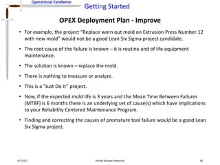 Operational Excellence
Getting Started
Operational Excellence
OPEX Deployment Plan - Improve
4/7/2017 Ronald Morgan Shewchuk 38
• For example, the project “Replace worn out mold on Extrusion Press Number 12
with new mold” would not be a good Lean Six Sigma project candidate.
• The root cause of the failure is known – it is routine end of life equipment
maintenance.
• The solution is known – replace the mold.
• There is nothing to measure or analyze.
• This is a “Just Do It” project.
• Now, if the expected mold life is 3 years and the Mean Time Between Failures
(MTBF) is 6 months there is an underlying set of cause(s) which have implications
to your Reliability Centered Maintenance Program.
• Finding and correcting the causes of premature tool failure would be a good Lean
Six Sigma project.
 